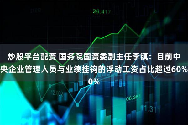 炒股平台配资 国务院国资委副主任李镇：目前中央企业管理人员与业绩挂钩的浮动工资占比超过60%