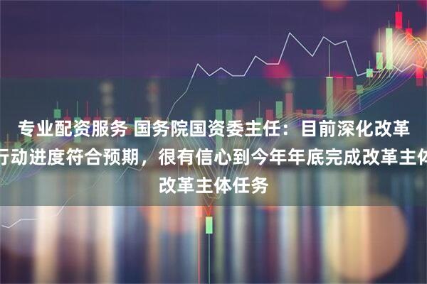 专业配资服务 国务院国资委主任：目前深化改革提升行动进度符合预期，很有信心到今年年底完成改革主体任务