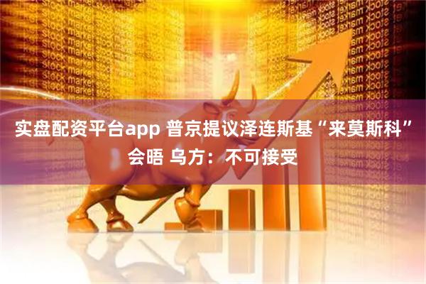 实盘配资平台app 普京提议泽连斯基“来莫斯科”会晤 乌方：不可接受