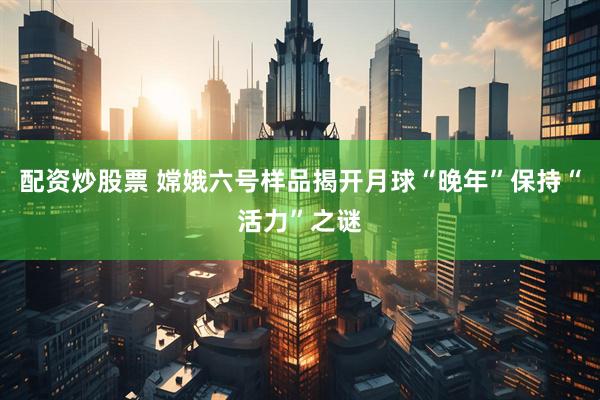 配资炒股票 嫦娥六号样品揭开月球“晚年”保持“活力”之谜