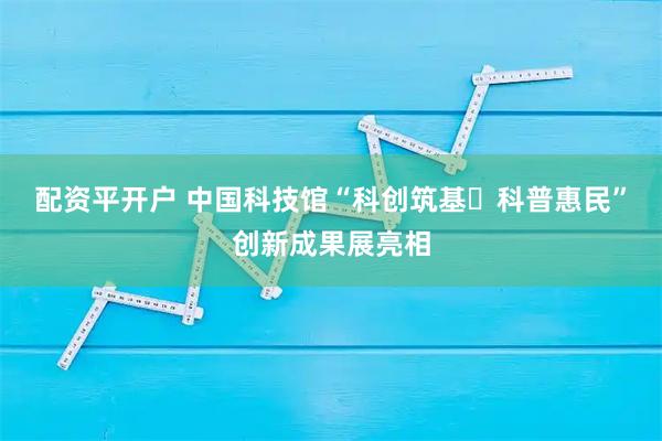 配资平开户 中国科技馆“科创筑基・科普惠民”创新成果展亮相