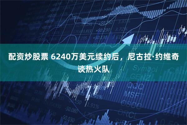 配资炒股票 6240万美元续约后，尼古拉·约维奇谈热火队