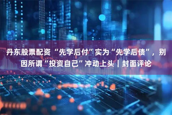 丹东股票配资 “先学后付”实为“先学后债”，别因所谓“投资自己”冲动上头｜封面评论