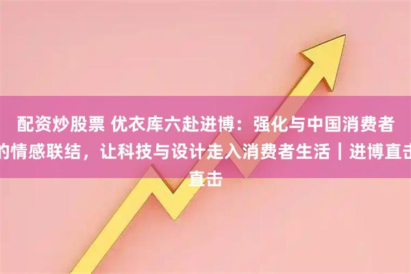 配资炒股票 优衣库六赴进博：强化与中国消费者的情感联结，让科技与设计走入消费者生活｜进博直击