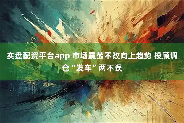 实盘配资平台app 市场震荡不改向上趋势 投顾调仓“发车”两不误