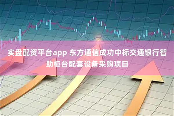 实盘配资平台app 东方通信成功中标交通银行智助柜台配套设备采购项目