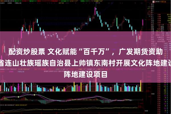 配资炒股票 文化赋能“百千万”，广发期货资助广东省连山壮族瑶族自治县上帅镇东南村开展文化阵地建设项目