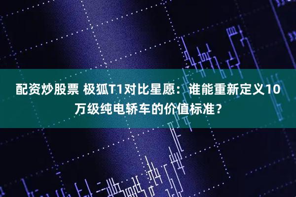 配资炒股票 极狐T1对比星愿:谁能重新定义10万级纯电轿车的价值标准?