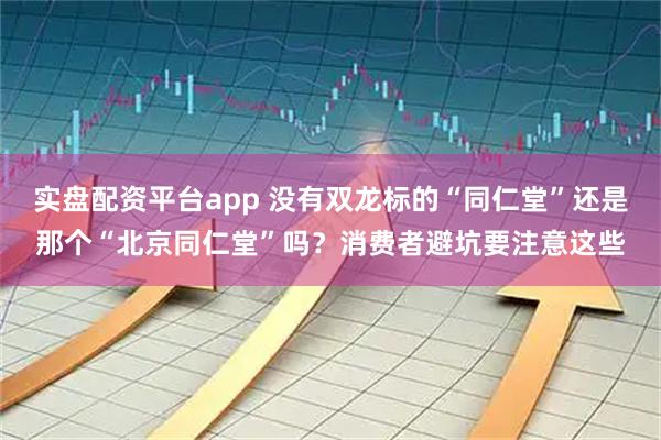 实盘配资平台app 没有双龙标的“同仁堂”还是那个“北京同仁堂”吗?消费者避坑要注意这些