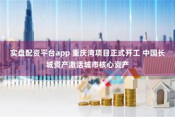 实盘配资平台app 重庆湾项目正式开工 中国长城资产激活城市核心资产