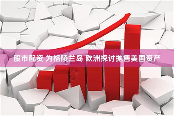股市配资 为格陵兰岛 欧洲探讨抛售美国资产