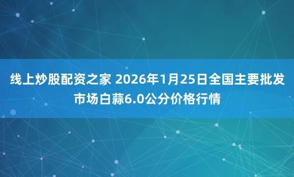 线上炒股配资之家 2026年1月25日全国主要批发市场白蒜6.0公分价格行情