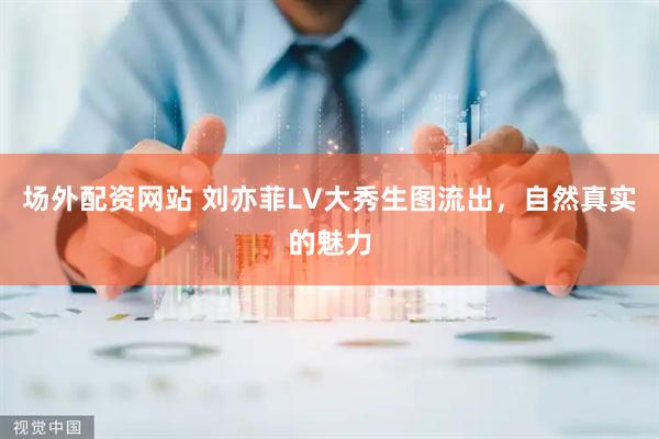 场外配资网站 刘亦菲LV大秀生图流出，自然真实的魅力