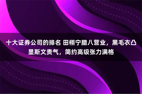 十大证券公司的排名 田栩宁腊八营业，黑毛衣凸显斯文贵气，简约高级张力满格