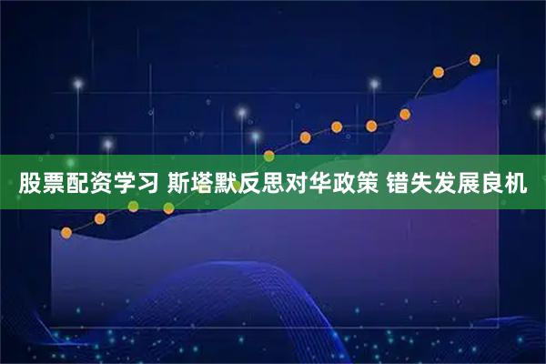 股票配资学习 斯塔默反思对华政策 错失发展良机
