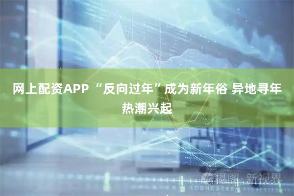 网上配资APP “反向过年”成为新年俗 异地寻年热潮兴起