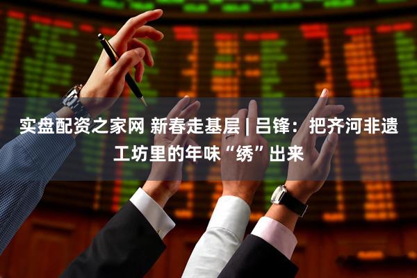 实盘配资之家网 新春走基层 | 吕锋：把齐河非遗工坊里的年味“绣”出来