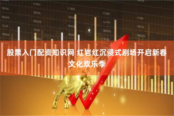 股票入门配资知识网 红岩红沉浸式剧场开启新春文化欢乐季