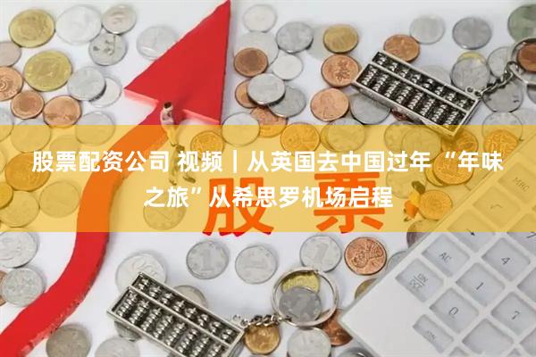 股票配资公司 视频｜从英国去中国过年 “年味之旅”从希思罗机场启程