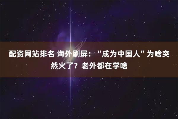 配资网站排名 海外刷屏：“成为中国人”为啥突然火了？老外都在学啥
