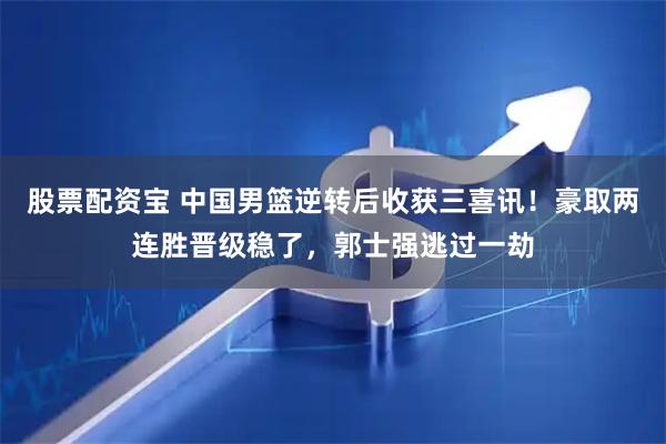 股票配资宝 中国男篮逆转后收获三喜讯！豪取两连胜晋级稳了，郭士强逃过一劫