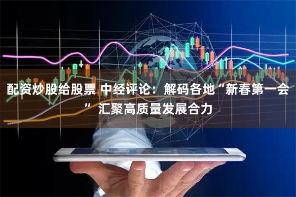 配资炒股给股票 中经评论：解码各地“新春第一会” 汇聚高质量发展合力