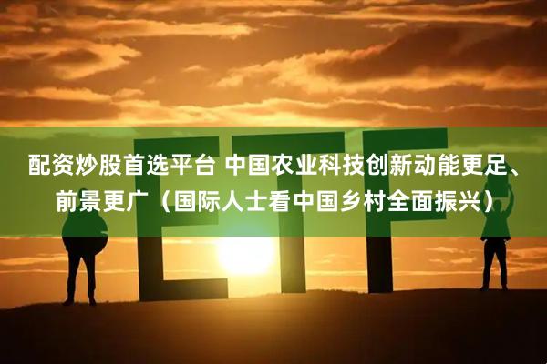 配资炒股首选平台 中国农业科技创新动能更足、前景更广（国际人士看中国乡村全面振兴）