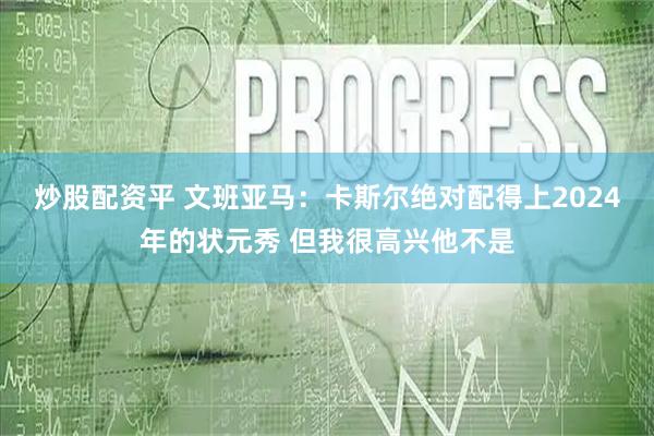 炒股配资平 文班亚马：卡斯尔绝对配得上2024年的状元秀 但我很高兴他不是