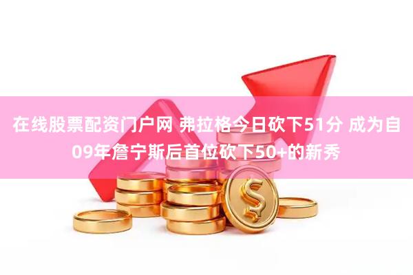 在线股票配资门户网 弗拉格今日砍下51分 成为自09年詹宁斯后首位砍下50+的新秀