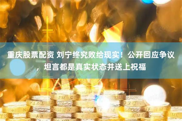 重庆股票配资 刘宁终究败给现实！公开回应争议，坦言都是真实状态并送上祝福