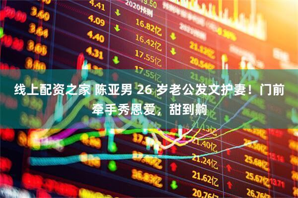 线上配资之家 陈亚男 26 岁老公发文护妻！门前牵手秀恩爱，甜到齁