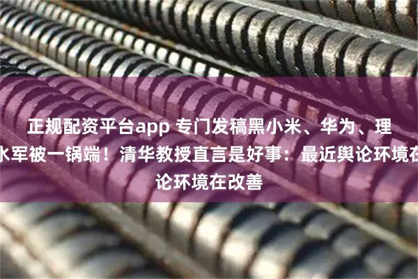 正规配资平台app 专门发稿黑小米、华为、理想的水军被一锅端！清华教授直言是好事：最近舆论环境在改善