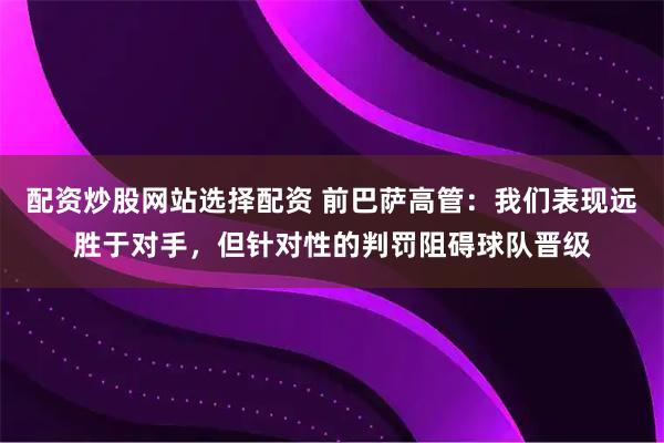配资炒股网站选择配资 前巴萨高管：我们表现远胜于对手，但针对性的判罚阻碍球队晋级