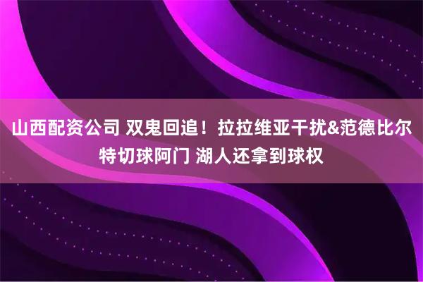 山西配资公司 双鬼回追！拉拉维亚干扰&范德比尔特切球阿门 湖人还拿到球权