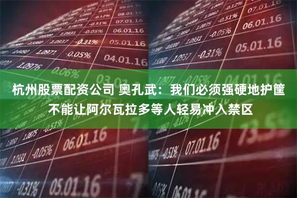杭州股票配资公司 奥孔武：我们必须强硬地护筐 不能让阿尔瓦拉多等人轻易冲入禁区