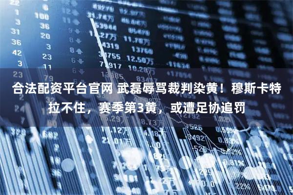 合法配资平台官网 武磊辱骂裁判染黄！穆斯卡特拉不住，赛季第3黄，或遭足协追罚
