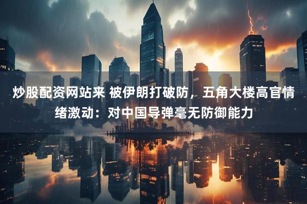 炒股配资网站来 被伊朗打破防，五角大楼高官情绪激动：对中国导弹毫无防御能力