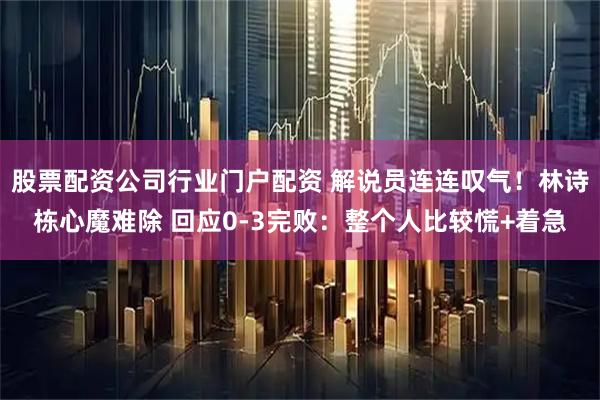 股票配资公司行业门户配资 解说员连连叹气！林诗栋心魔难除 回应0-3完败：整个人比较慌+着急