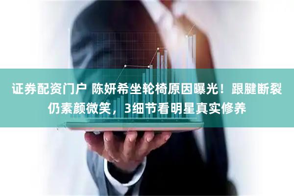 证券配资门户 陈妍希坐轮椅原因曝光！跟腱断裂仍素颜微笑，3细节看明星真实修养