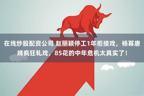 在线炒股配资公司 赵丽颖停工1年拒接戏，杨幂唐嫣疯狂轧戏，85花的中年危机太真实了！