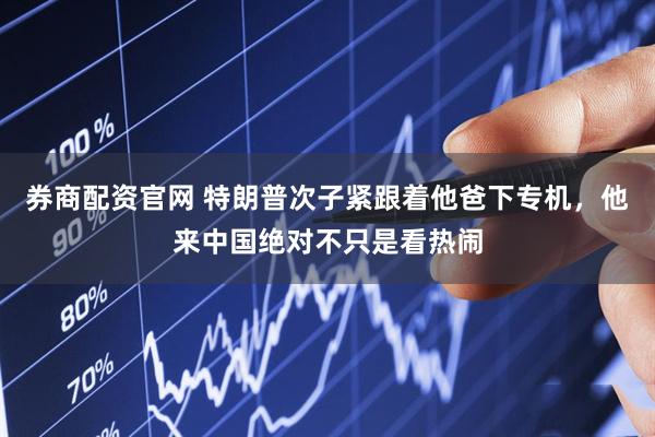 券商配资官网 特朗普次子紧跟着他爸下专机，他来中国绝对不只是看热闹