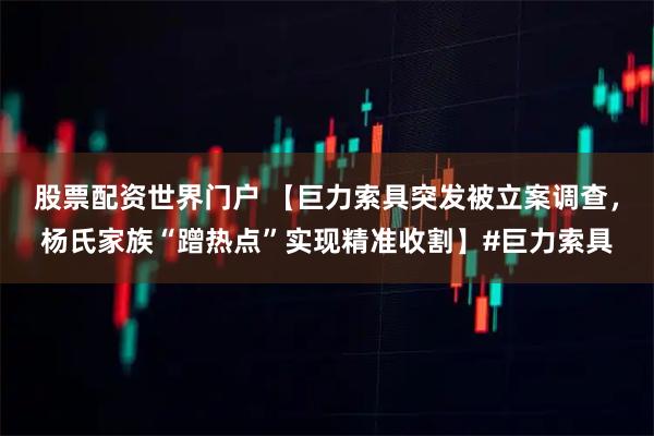 股票配资世界门户 【巨力索具突发被立案调查，杨氏家族“蹭热点”实现精准收割】#巨力索具