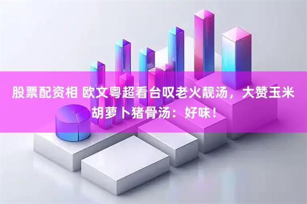股票配资相 欧文粤超看台叹老火靓汤，大赞玉米胡萝卜猪骨汤：好味！
