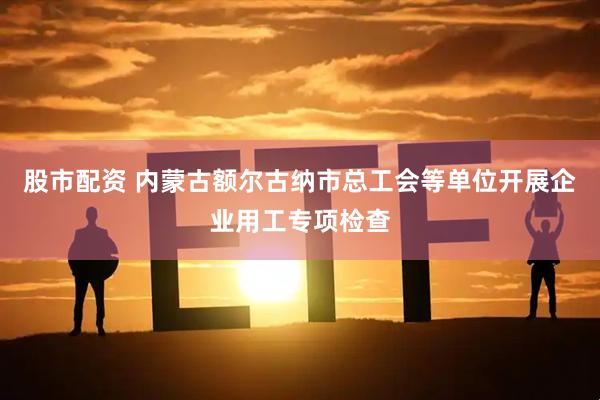 股市配资 内蒙古额尔古纳市总工会等单位开展企业用工专项检查