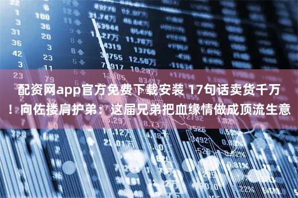 配资网app官方免费下载安装 17句话卖货千万！向佐搂肩护弟：这届兄弟把血缘情做成顶流生意