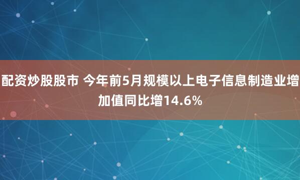 配资炒股股市 今年前5月规模以上电子信息制造业增加值同比增14.6%