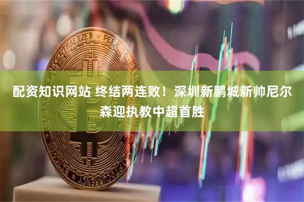 配资知识网站 终结两连败！深圳新鹏城新帅尼尔森迎执教中超首胜