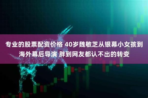 专业的股票配资价格 40岁魏敏芝从银幕小女孩到海外幕后导演 胖到网友都认不出的转变
