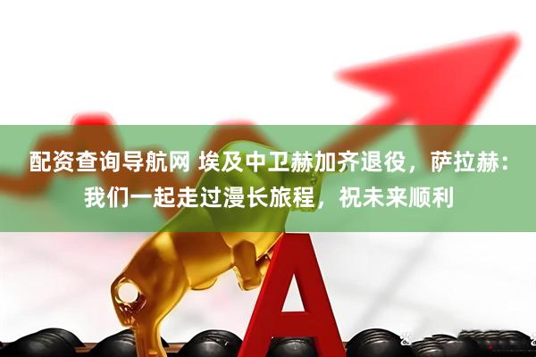 配资查询导航网 埃及中卫赫加齐退役，萨拉赫：我们一起走过漫长旅程，祝未来顺利