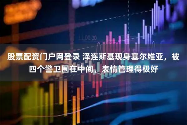 股票配资门户网登录 泽连斯基现身塞尔维亚，被四个警卫围在中间，表情管理得极好